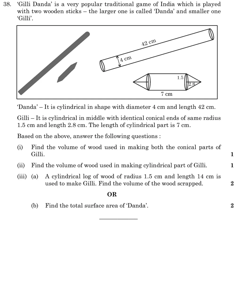 'Gilli Danda' is a very popular traditional game of India which is played with two wooden sticks – the larger one is cal Figure: Danda: cylinder, diameter 4 cm, length 42 cm. Gilli: cylinder of length 7 cm and radius 1.5 cm with a cone of radius 1.5 cm and height 2.8 cm on each end.