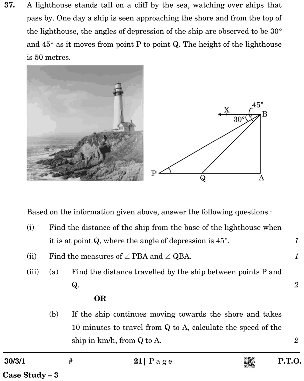 A lighthouse stands tall on a cliff by the sea, watching over ships that pass by. One day a ship is seen approaching the Figure: Photo of a lighthouse on a cliff, and a diagram: vertical BA = 50 m with top B and foot A; horizontal ray BX at B; points P and Q on the ground line with P farther from A; angle of depression of P is 30° and of Q is 45° (measured from BX).