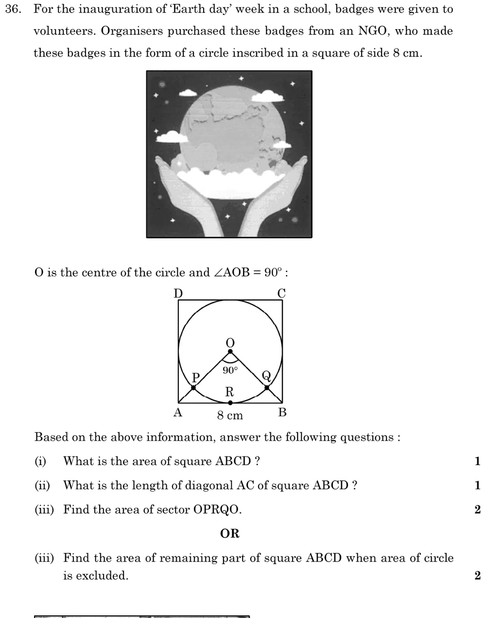 For the inauguration of 'Earth day' week in a school, badges were given to volunteers. Organisers purchased these badges Figure: Picture of an Earth-day badge. Diagram: square ABCD of side 8 cm (A bottom-left, B bottom-right, C top-right, D top-left) with an inscribed circle centre O touching AB at R; OA and OB meet the circle at P and Q; ∠AOB = 90°.